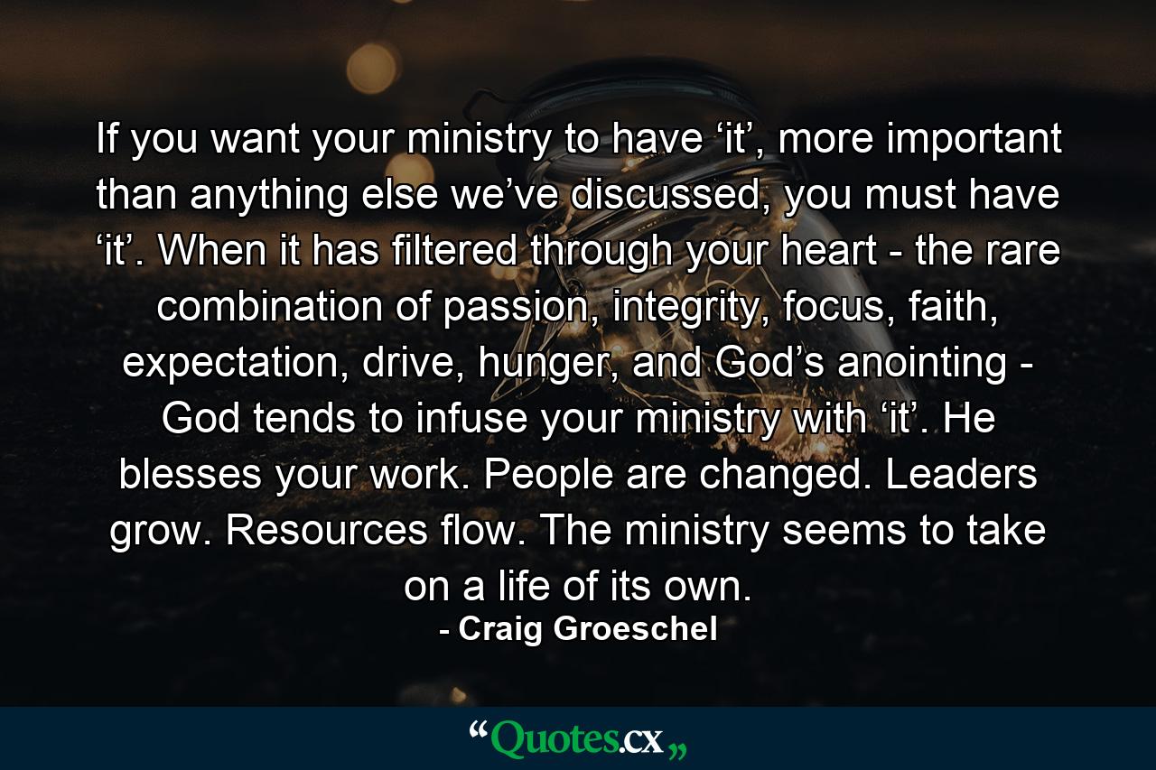 If you want your ministry to have ‘it’, more important than anything else we’ve discussed, you must have ‘it’. When it has filtered through your heart - the rare combination of passion, integrity, focus, faith, expectation, drive, hunger, and God’s anointing - God tends to infuse your ministry with ‘it’. He blesses your work. People are changed. Leaders grow. Resources flow. The ministry seems to take on a life of its own. - Quote by Craig Groeschel