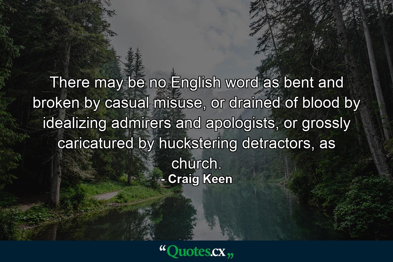 There may be no English word as bent and broken by casual misuse, or drained of blood by idealizing admirers and apologists, or grossly caricatured by huckstering detractors, as church. - Quote by Craig Keen