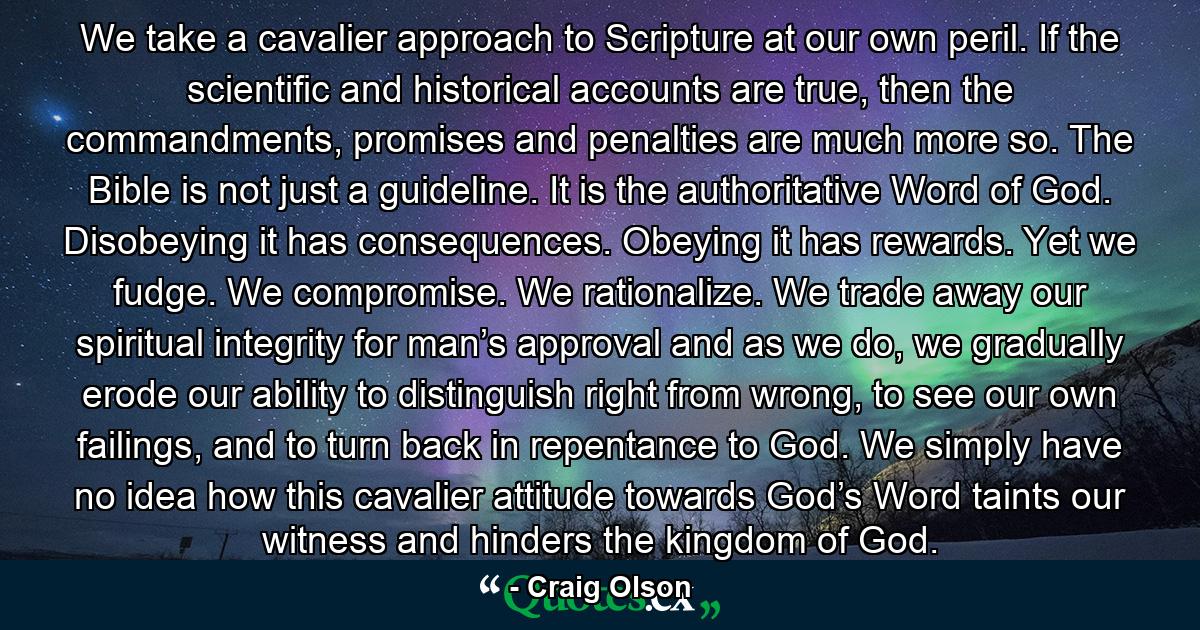 We take a cavalier approach to Scripture at our own peril. If the scientific and historical accounts are true, then the commandments, promises and penalties are much more so. The Bible is not just a guideline. It is the authoritative Word of God. Disobeying it has consequences. Obeying it has rewards. Yet we fudge. We compromise. We rationalize. We trade away our spiritual integrity for man’s approval and as we do, we gradually erode our ability to distinguish right from wrong, to see our own failings, and to turn back in repentance to God. We simply have no idea how this cavalier attitude towards God’s Word taints our witness and hinders the kingdom of God. - Quote by Craig Olson