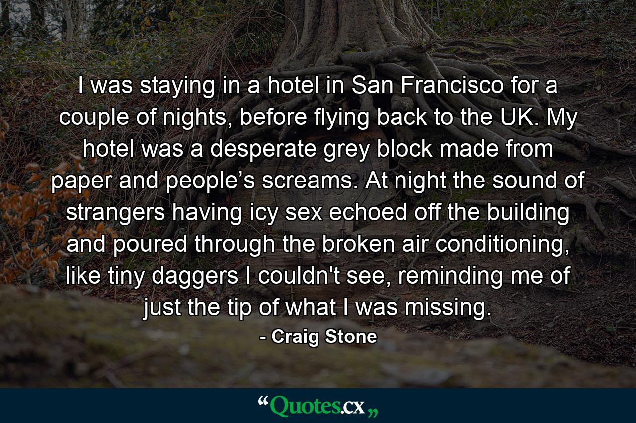 I was staying in a hotel in San Francisco for a couple of nights, before flying back to the UK. My hotel was a desperate grey block made from paper and people’s screams. At night the sound of strangers having icy sex echoed off the building and poured through the broken air conditioning, like tiny daggers I couldn't see, reminding me of just the tip of what I was missing. - Quote by Craig Stone