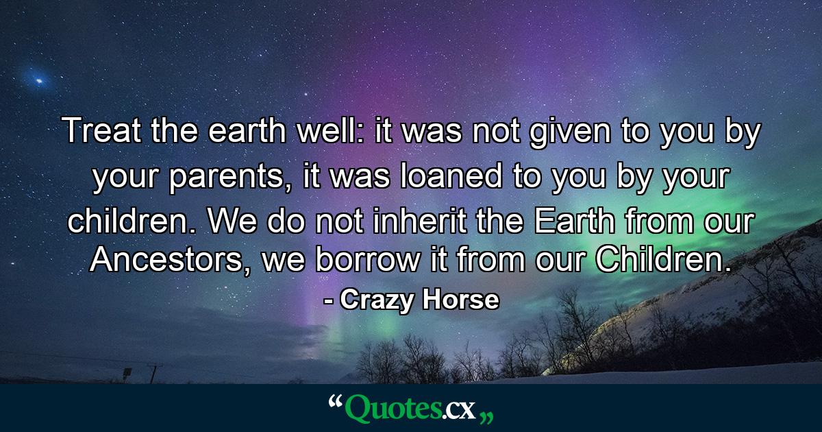 Treat the earth well: it was not given to you by your parents, it was loaned to you by your children. We do not inherit the Earth from our Ancestors, we borrow it from our Children. - Quote by Crazy Horse