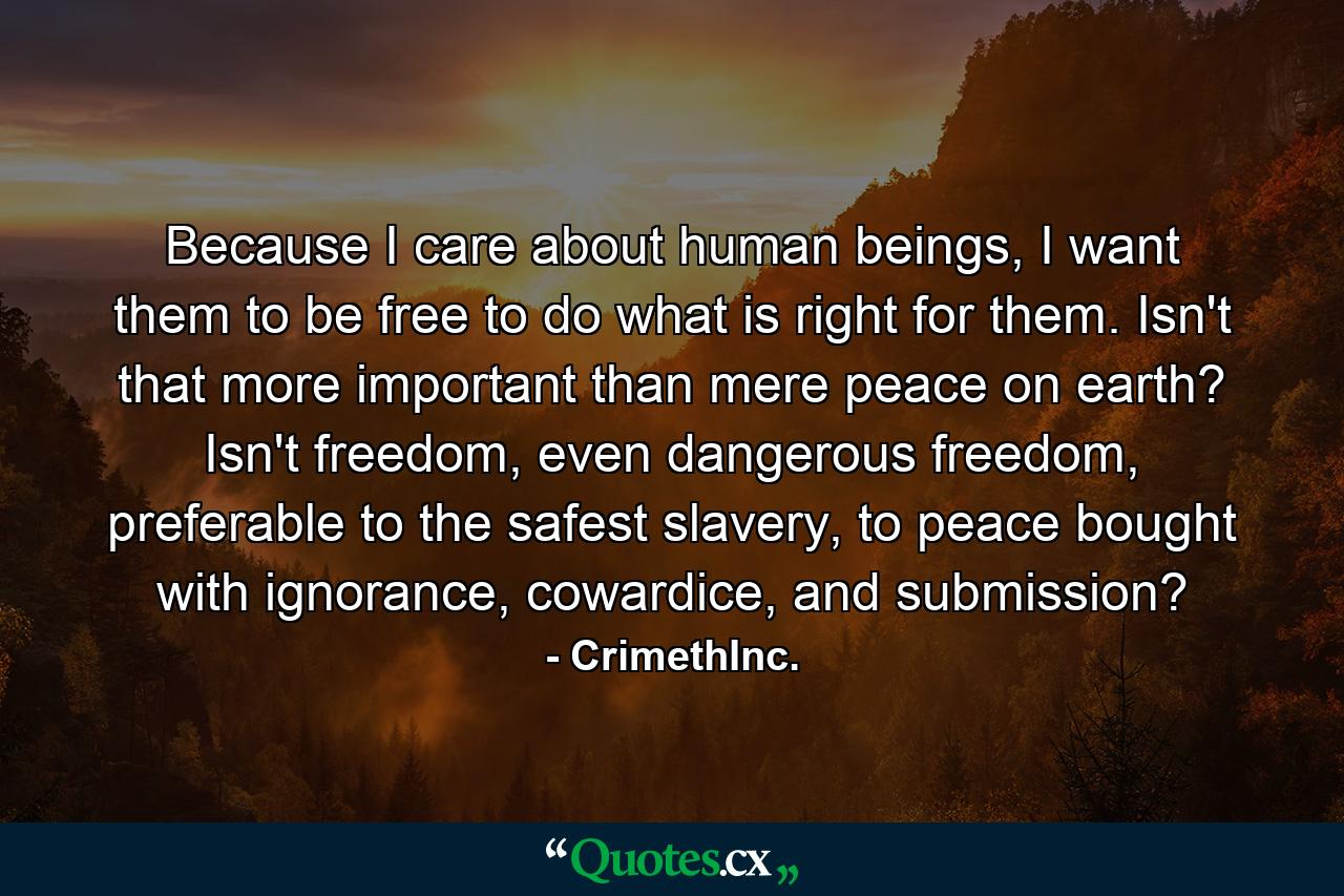 Because I care about human beings, I want them to be free to do what is right for them. Isn't that more important than mere peace on earth? Isn't freedom, even dangerous freedom, preferable to the safest slavery, to peace bought with ignorance, cowardice, and submission? - Quote by CrimethInc.