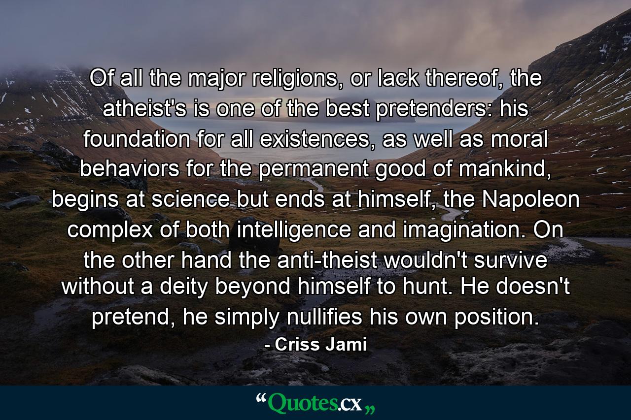 Of all the major religions, or lack thereof, the atheist's is one of the best pretenders: his foundation for all existences, as well as moral behaviors for the permanent good of mankind, begins at science but ends at himself, the Napoleon complex of both intelligence and imagination. On the other hand the anti-theist wouldn't survive without a deity beyond himself to hunt. He doesn't pretend, he simply nullifies his own position. - Quote by Criss Jami