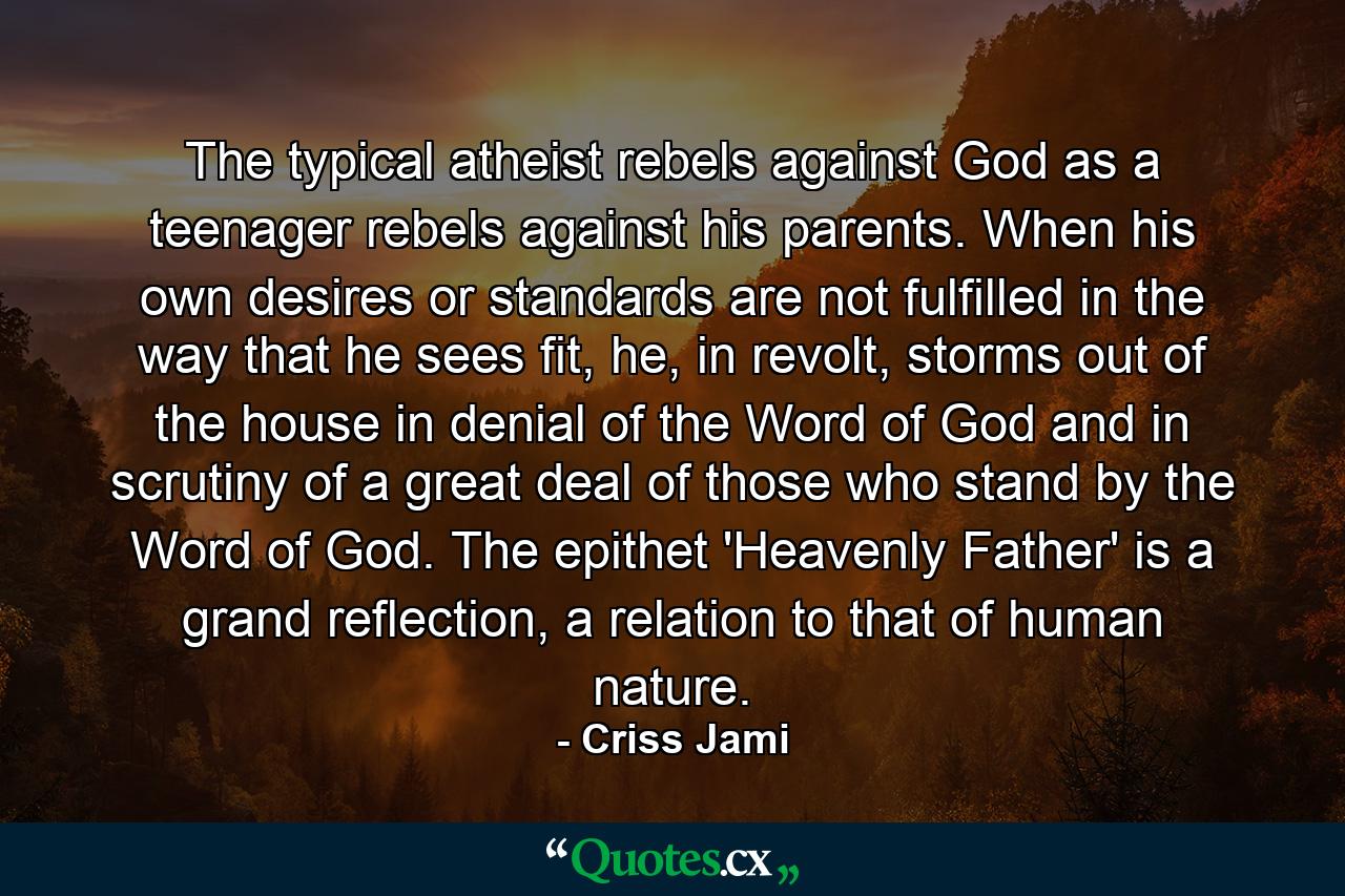 The typical atheist rebels against God as a teenager rebels against his parents. When his own desires or standards are not fulfilled in the way that he sees fit, he, in revolt, storms out of the house in denial of the Word of God and in scrutiny of a great deal of those who stand by the Word of God. The epithet 'Heavenly Father' is a grand reflection, a relation to that of human nature. - Quote by Criss Jami