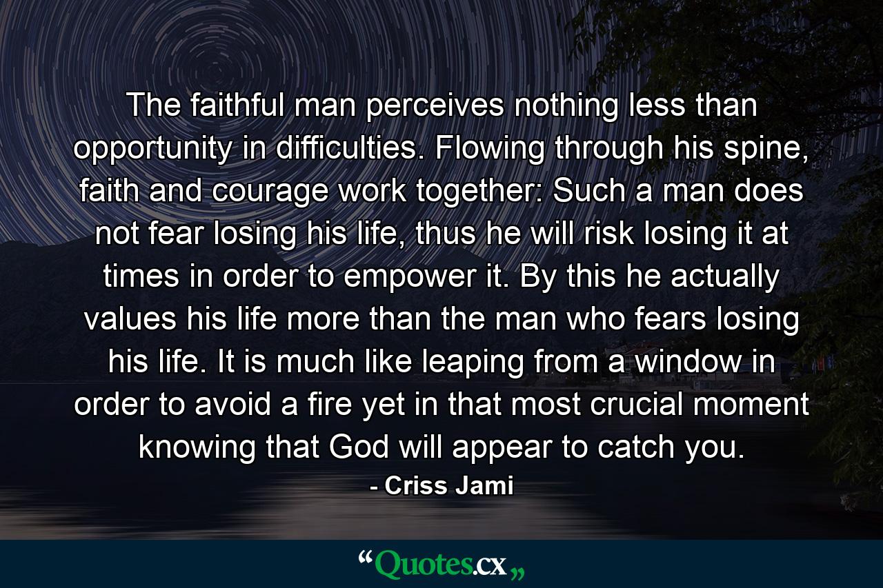 The faithful man perceives nothing less than opportunity in difficulties. Flowing through his spine, faith and courage work together: Such a man does not fear losing his life, thus he will risk losing it at times in order to empower it. By this he actually values his life more than the man who fears losing his life. It is much like leaping from a window in order to avoid a fire yet in that most crucial moment knowing that God will appear to catch you. - Quote by Criss Jami