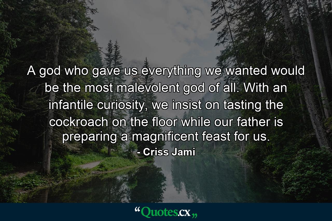 A god who gave us everything we wanted would be the most malevolent god of all. With an infantile curiosity, we insist on tasting the cockroach on the floor while our father is preparing a magnificent feast for us. - Quote by Criss Jami