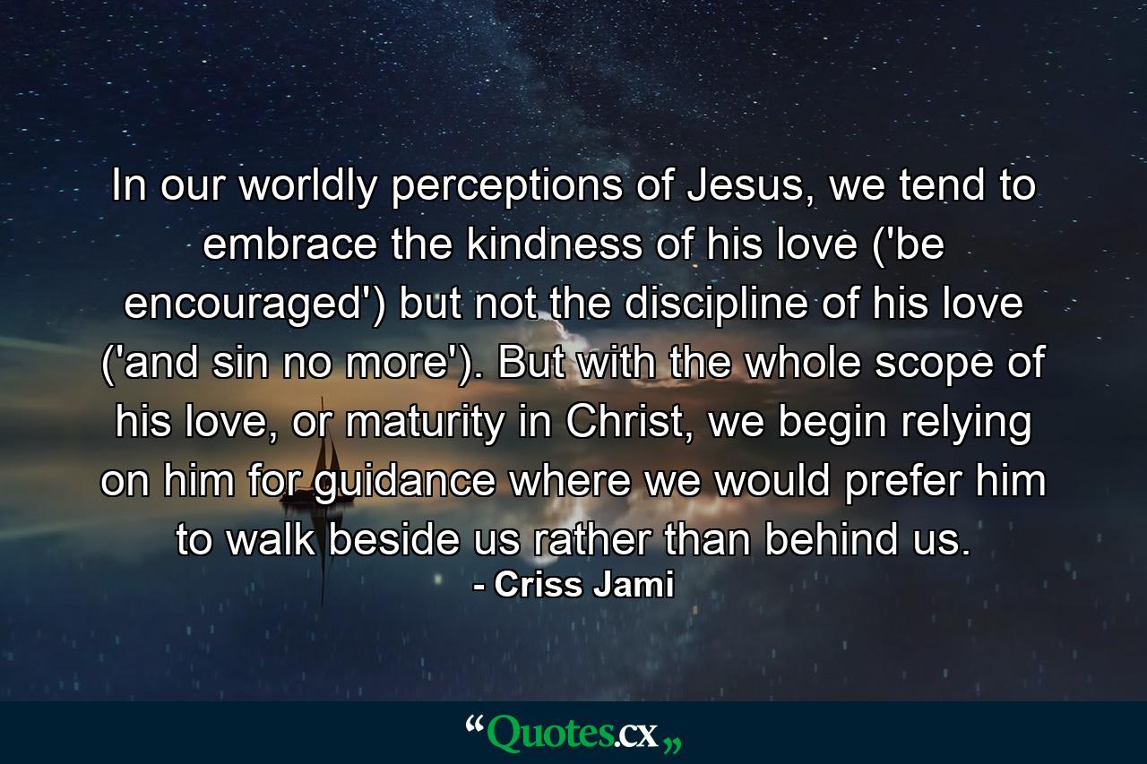 In our worldly perceptions of Jesus, we tend to embrace the kindness of his love ('be encouraged') but not the discipline of his love ('and sin no more'). But with the whole scope of his love, or maturity in Christ, we begin relying on him for guidance where we would prefer him to walk beside us rather than behind us. - Quote by Criss Jami