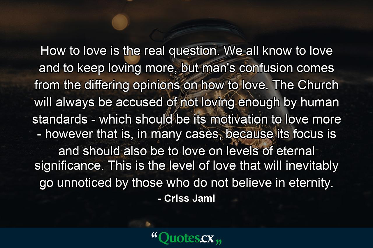 How to love is the real question. We all know to love and to keep loving more, but man's confusion comes from the differing opinions on how to love. The Church will always be accused of not loving enough by human standards - which should be its motivation to love more - however that is, in many cases, because its focus is and should also be to love on levels of eternal significance. This is the level of love that will inevitably go unnoticed by those who do not believe in eternity. - Quote by Criss Jami