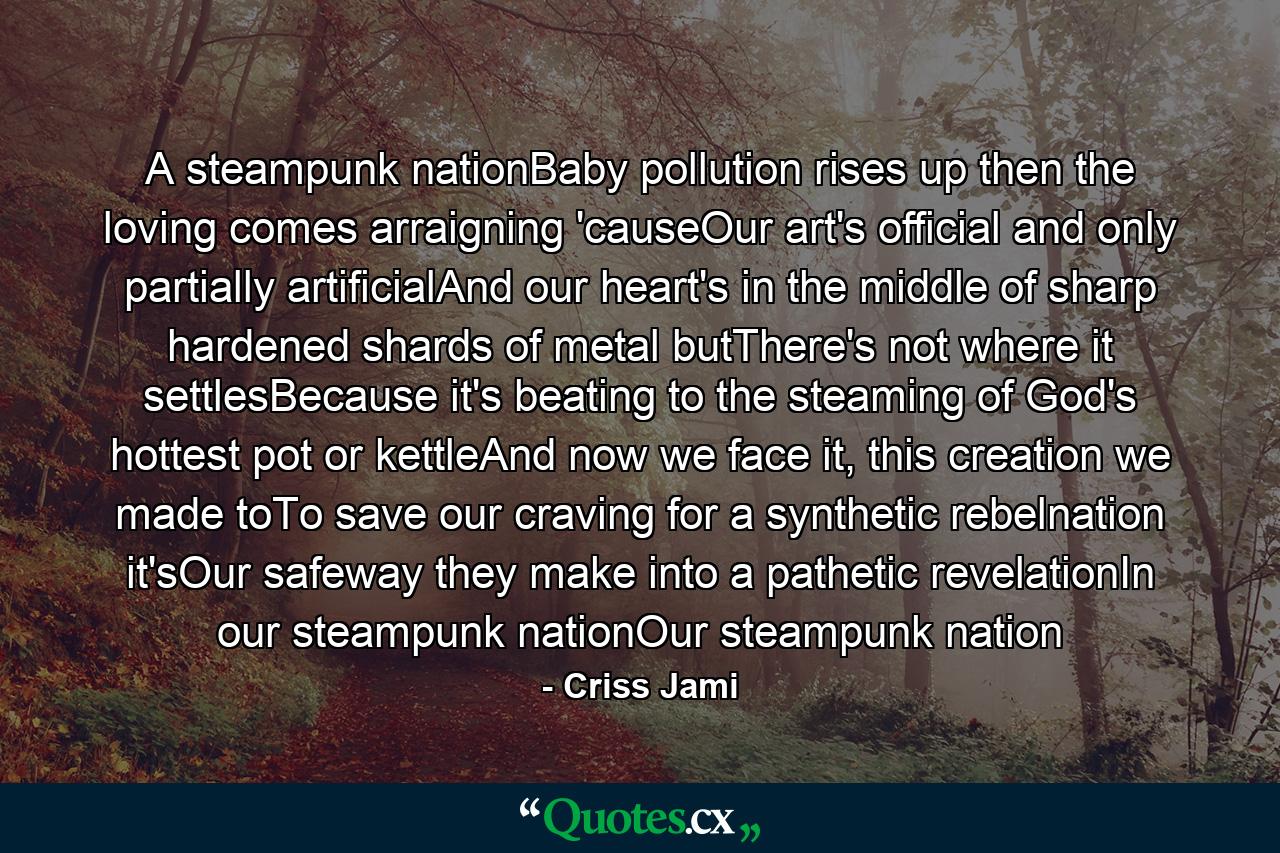 A steampunk nationBaby pollution rises up then the loving comes arraigning 'causeOur art's official and only partially artificialAnd our heart's in the middle of sharp hardened shards of metal butThere's not where it settlesBecause it's beating to the steaming of God's hottest pot or kettleAnd now we face it, this creation we made toTo save our craving for a synthetic rebelnation it'sOur safeway they make into a pathetic revelationIn our steampunk nationOur steampunk nation - Quote by Criss Jami