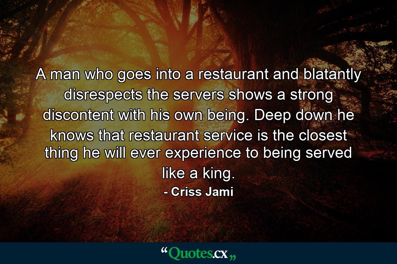 A man who goes into a restaurant and blatantly disrespects the servers shows a strong discontent with his own being. Deep down he knows that restaurant service is the closest thing he will ever experience to being served like a king. - Quote by Criss Jami