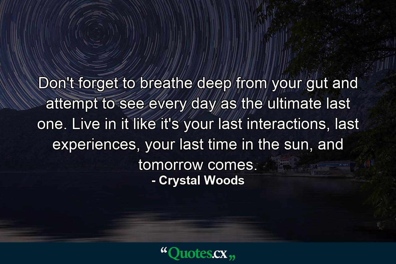 Don't forget to breathe deep from your gut and attempt to see every day as the ultimate last one. Live in it like it's your last interactions, last experiences, your last time in the sun, and tomorrow comes. - Quote by Crystal Woods