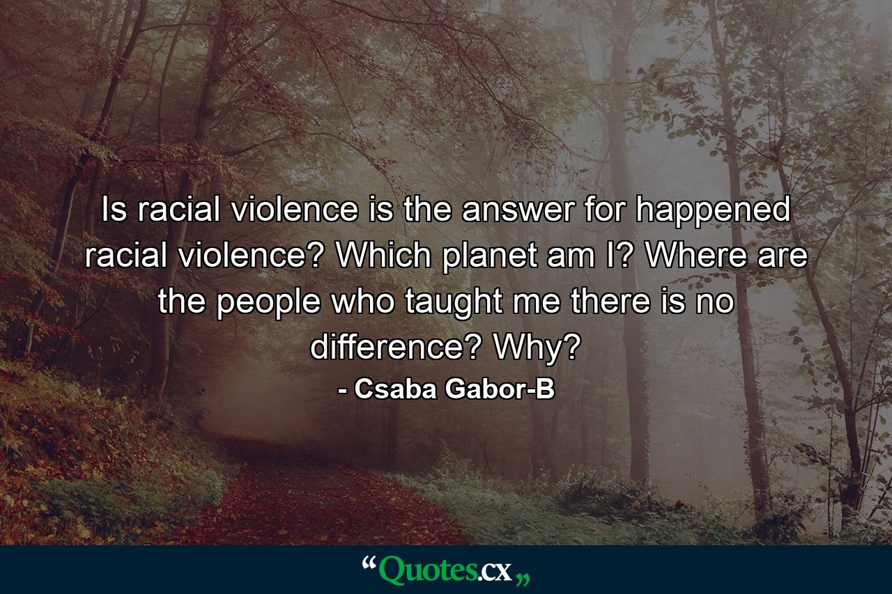 Is racial violence is the answer for happened racial violence? Which planet am I? Where are the people who taught me there is no difference? Why? - Quote by Csaba Gabor-B