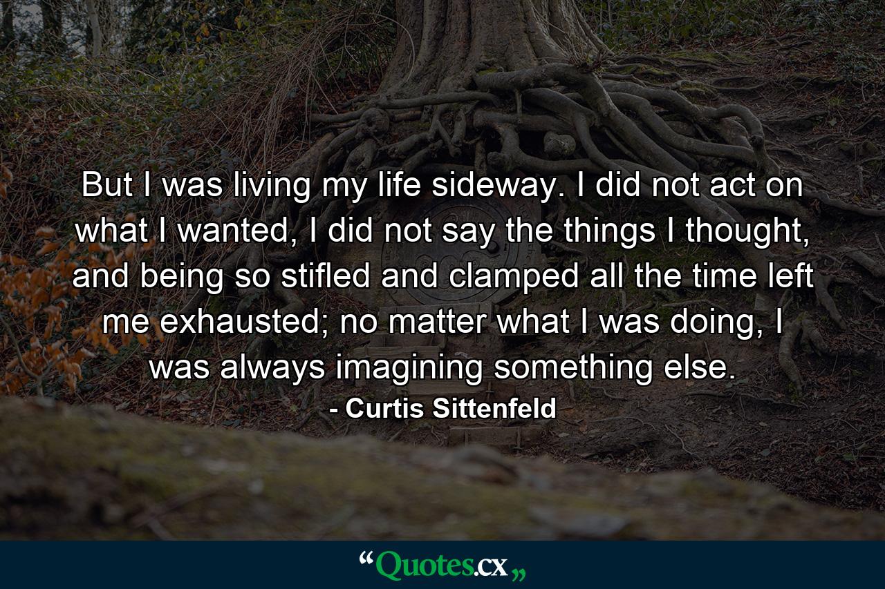 But I was living my life sideway. I did not act on what I wanted, I did not say the things I thought, and being so stifled and clamped all the time left me exhausted; no matter what I was doing, I was always imagining something else. - Quote by Curtis Sittenfeld