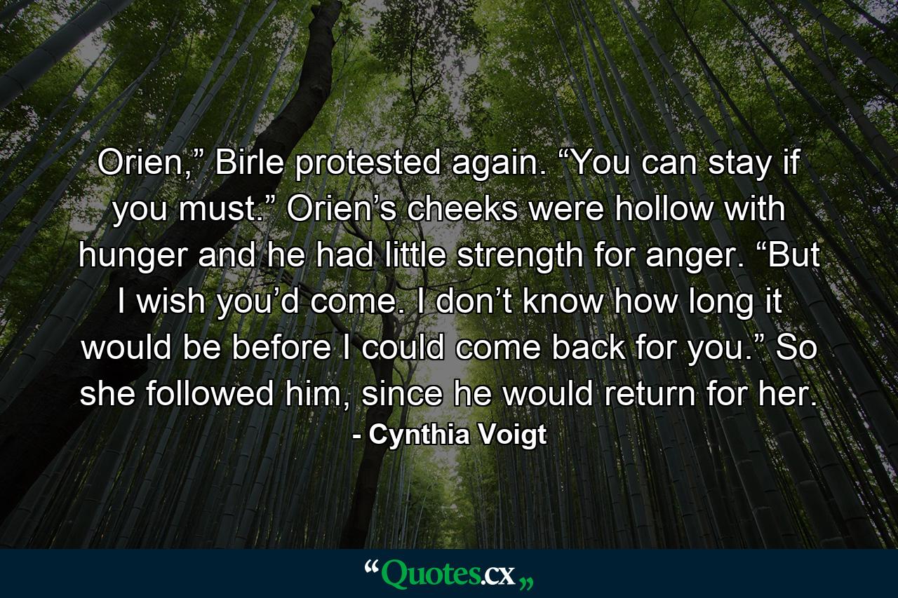 Orien,” Birle protested again. “You can stay if you must.” Orien’s cheeks were hollow with hunger and he had little strength for anger. “But I wish you’d come. I don’t know how long it would be before I could come back for you.” So she followed him, since he would return for her. - Quote by Cynthia Voigt