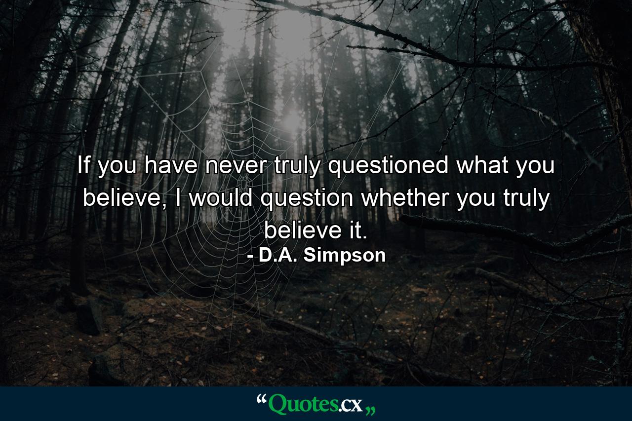 If you have never truly questioned what you believe, I would question whether you truly believe it. - Quote by D.A. Simpson