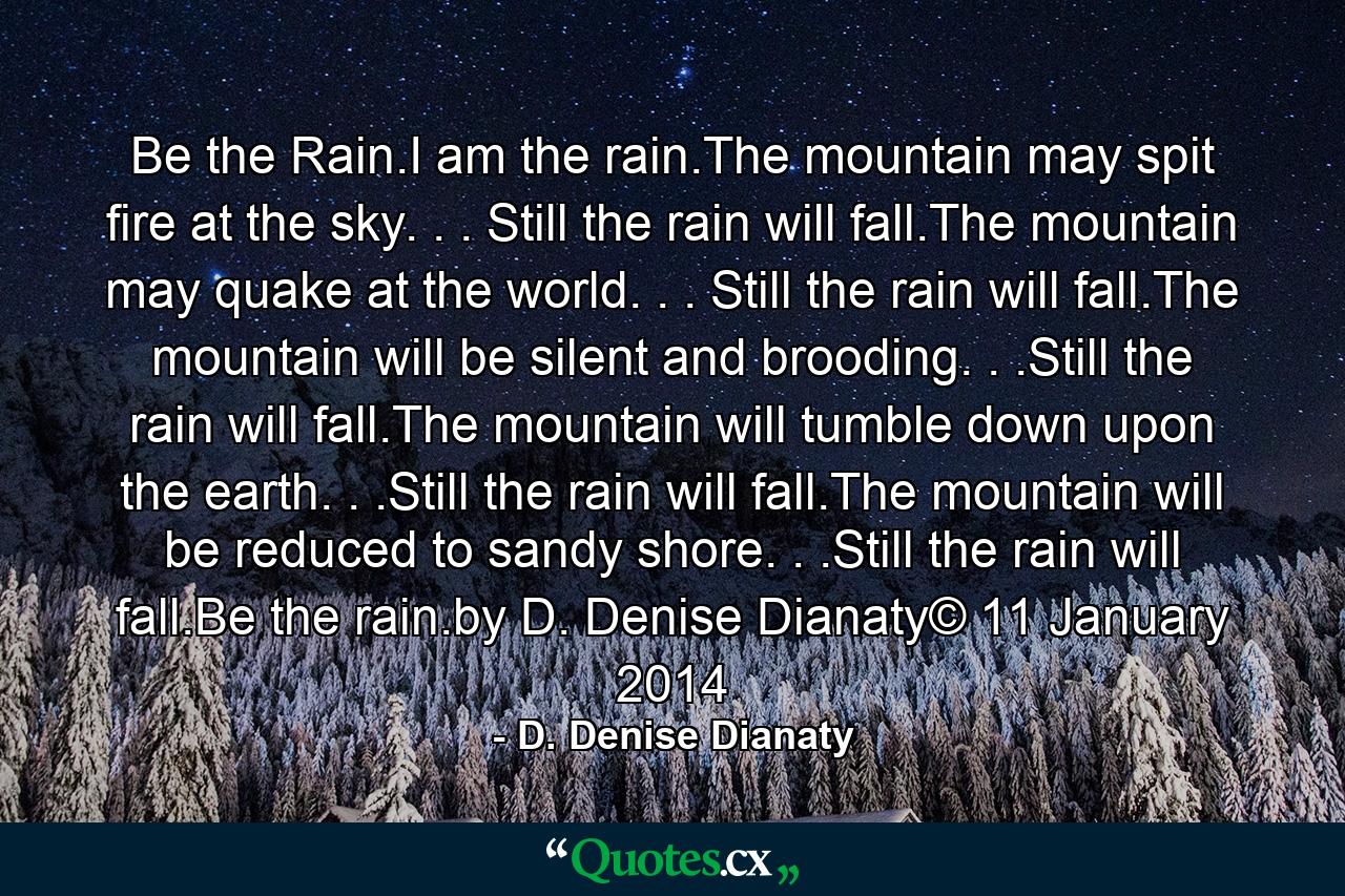 Be the Rain.I am the rain.The mountain may spit fire at the sky. . . Still the rain will fall.The mountain may quake at the world. . . Still the rain will fall.The mountain will be silent and brooding. . .Still the rain will fall.The mountain will tumble down upon the earth. . .Still the rain will fall.The mountain will be reduced to sandy shore. . .Still the rain will fall.Be the rain.by D. Denise Dianaty© 11 January 2014 - Quote by D. Denise Dianaty