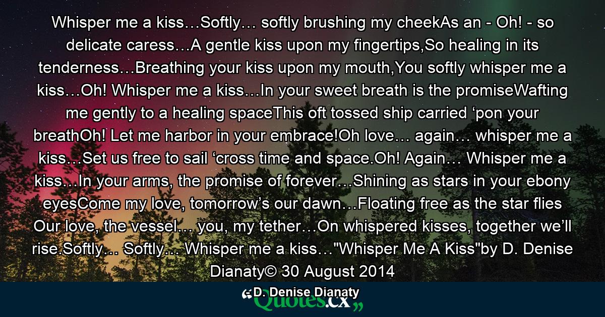 Whisper me a kiss…Softly… softly brushing my cheekAs an - Oh! - so delicate caress…A gentle kiss upon my fingertips,So healing in its tenderness…Breathing your kiss upon my mouth,You softly whisper me a kiss…Oh! Whisper me a kiss…In your sweet breath is the promiseWafting me gently to a healing spaceThis oft tossed ship carried ‘pon your breathOh! Let me harbor in your embrace!Oh love… again… whisper me a kiss…Set us free to sail ‘cross time and space.Oh! Again… Whisper me a kiss…In your arms, the promise of forever…Shining as stars in your ebony eyesCome my love, tomorrow’s our dawn…Floating free as the star flies Our love, the vessel… you, my tether…On whispered kisses, together we’ll rise.Softly… Softly… Whisper me a kiss…