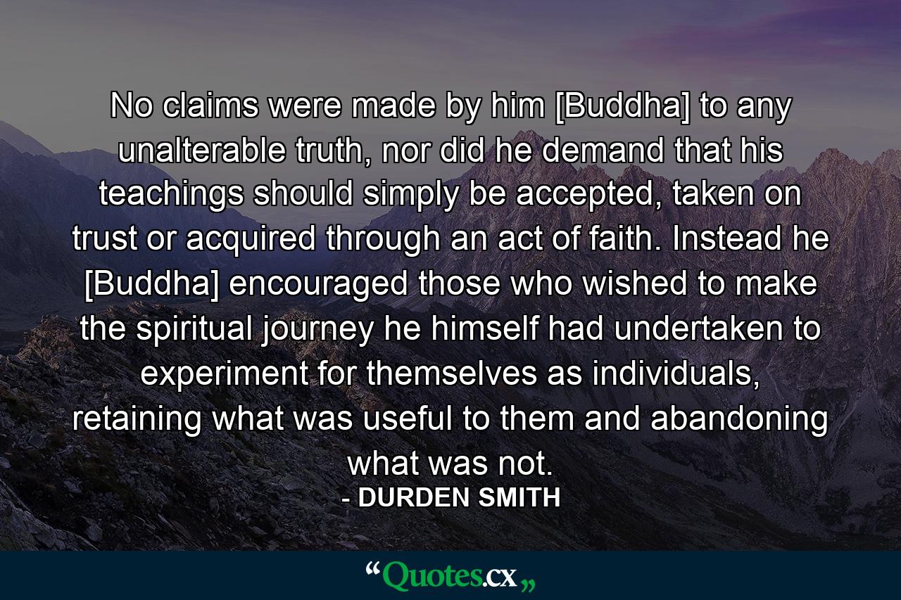 No claims were made by him [Buddha] to any unalterable truth, nor did he demand that his teachings should simply be accepted, taken on trust or acquired through an act of faith. Instead he [Buddha] encouraged those who wished to make the spiritual journey he himself had undertaken to experiment for themselves as individuals, retaining what was useful to them and abandoning what was not. - Quote by DURDEN SMITH