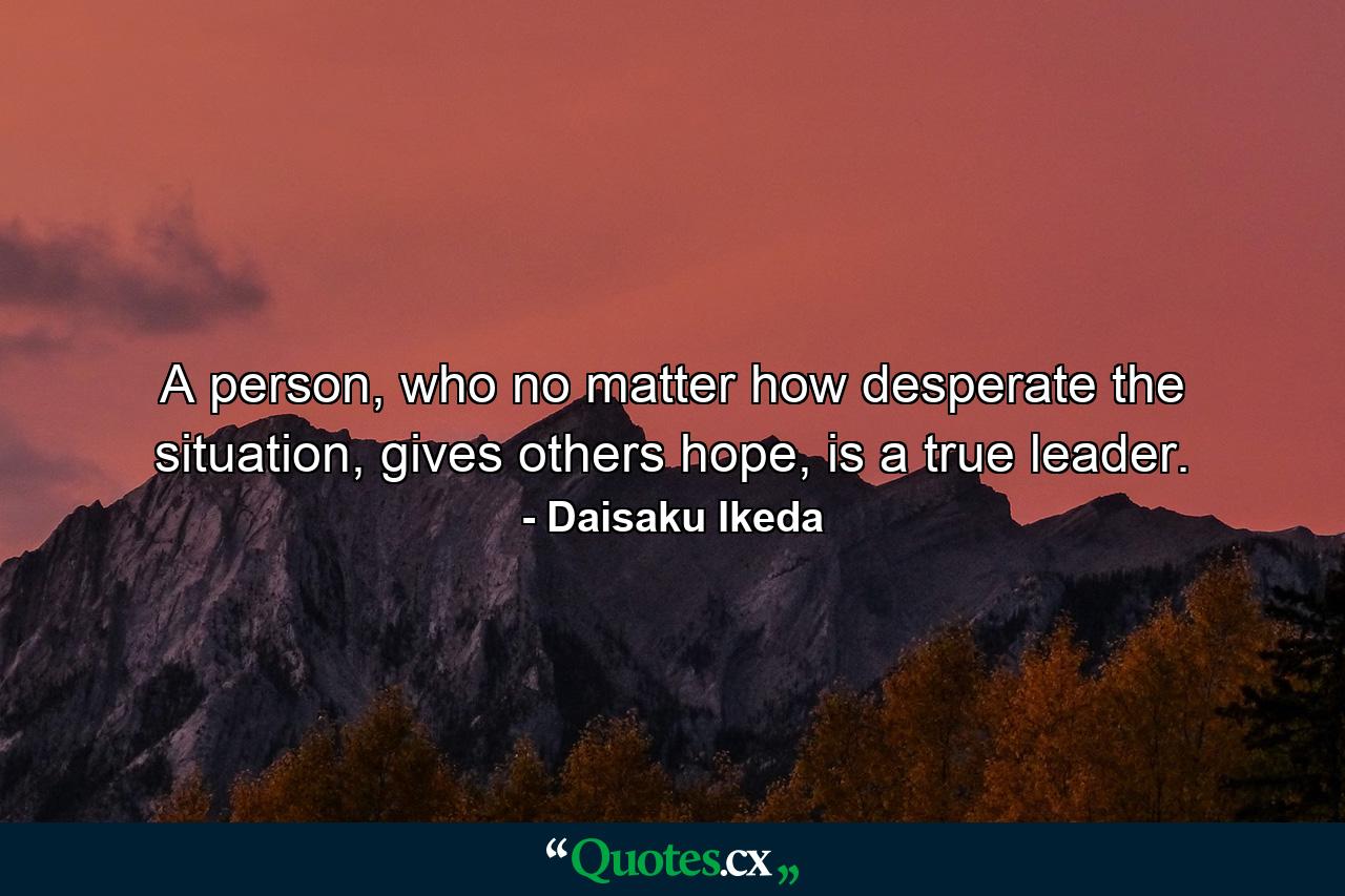 A person, who no matter how desperate the situation, gives others hope, is a true leader. - Quote by Daisaku Ikeda