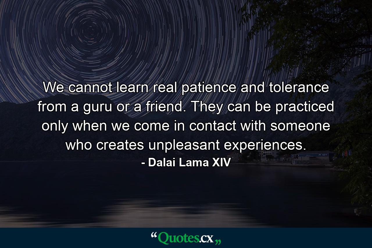 We cannot learn real patience and tolerance from a guru or a friend. They can be practiced only when we come in contact with someone who creates unpleasant experiences. - Quote by Dalai Lama XIV