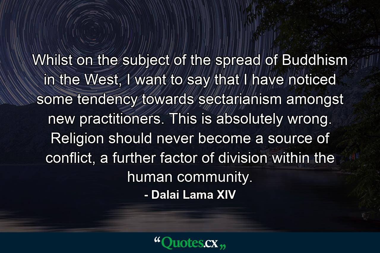 Whilst on the subject of the spread of Buddhism in the West, I want to say that I have noticed some tendency towards sectarianism amongst new practitioners. This is absolutely wrong. Religion should never become a source of conflict, a further factor of division within the human community. - Quote by Dalai Lama XIV