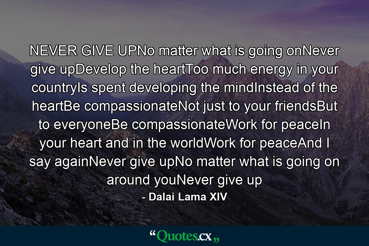 NEVER GIVE UPNo matter what is going onNever give upDevelop the heartToo much energy in your countryIs spent developing the mindInstead of the heartBe compassionateNot just to your friendsBut to everyoneBe compassionateWork for peaceIn your heart and in the worldWork for peaceAnd I say againNever give upNo matter what is going on around youNever give up - Quote by Dalai Lama XIV