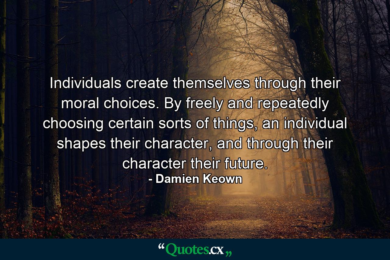 Individuals create themselves through their moral choices. By freely and repeatedly choosing certain sorts of things, an individual shapes their character, and through their character their future. - Quote by Damien Keown