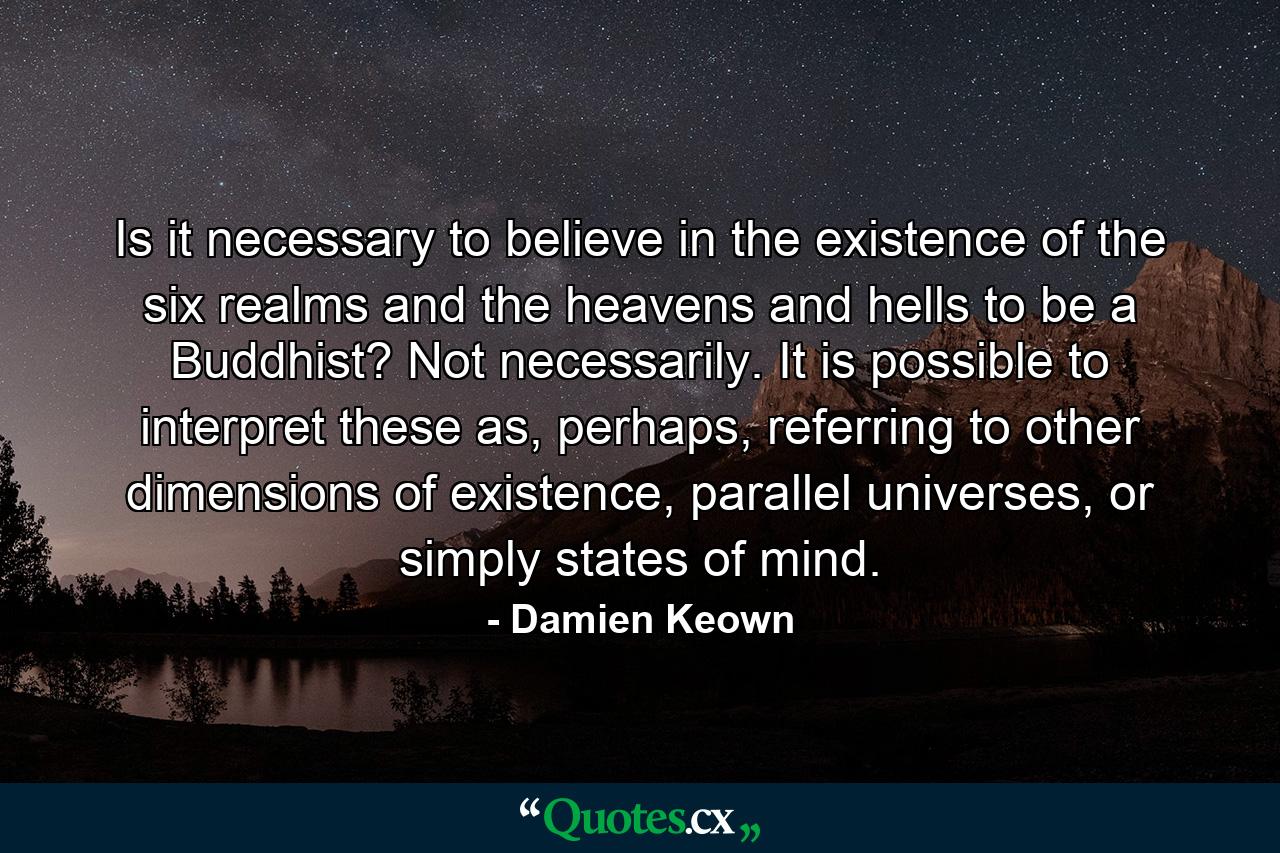 Is it necessary to believe in the existence of the six realms and the heavens and hells to be a Buddhist? Not necessarily. It is possible to interpret these as, perhaps, referring to other dimensions of existence, parallel universes, or simply states of mind. - Quote by Damien Keown