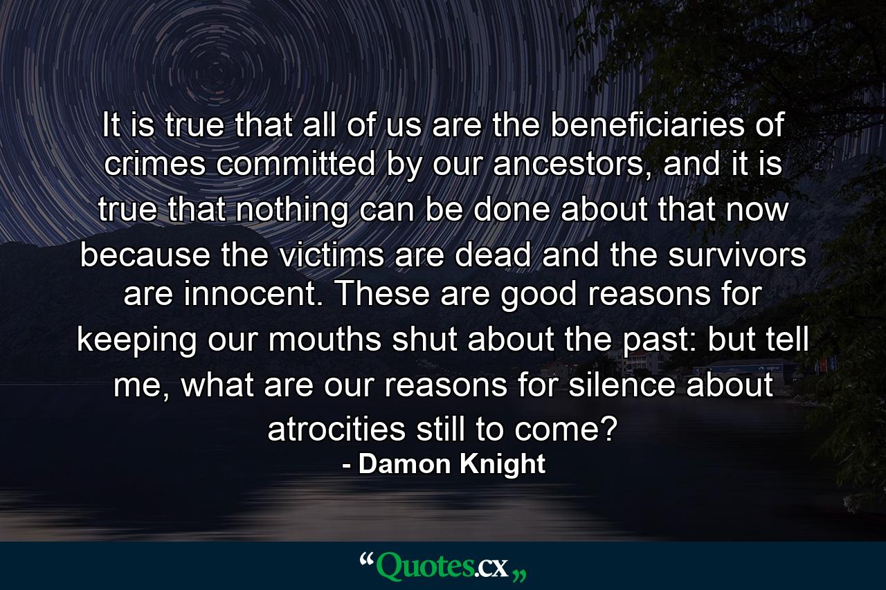 It is true that all of us are the beneficiaries of crimes committed by our ancestors, and it is true that nothing can be done about that now because the victims are dead and the survivors are innocent. These are good reasons for keeping our mouths shut about the past: but tell me, what are our reasons for silence about atrocities still to come? - Quote by Damon Knight