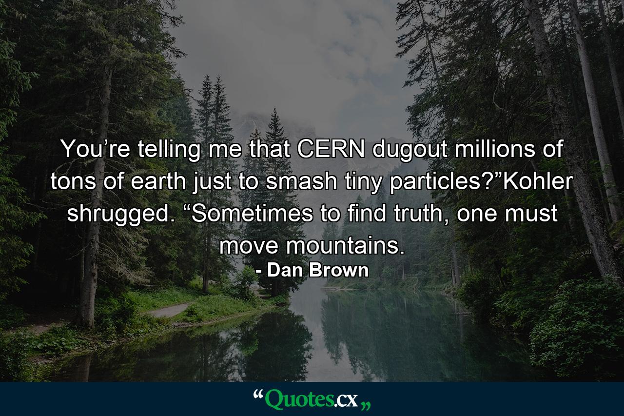 You’re telling me that CERN dugout millions of tons of earth just to smash tiny particles?”Kohler shrugged. “Sometimes to find truth, one must move mountains. - Quote by Dan Brown