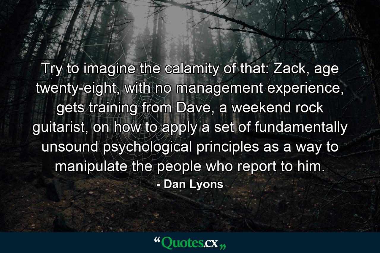 Try to imagine the calamity of that: Zack, age twenty-eight, with no management experience, gets training from Dave, a weekend rock guitarist, on how to apply a set of fundamentally unsound psychological principles as a way to manipulate the people who report to him. - Quote by Dan Lyons