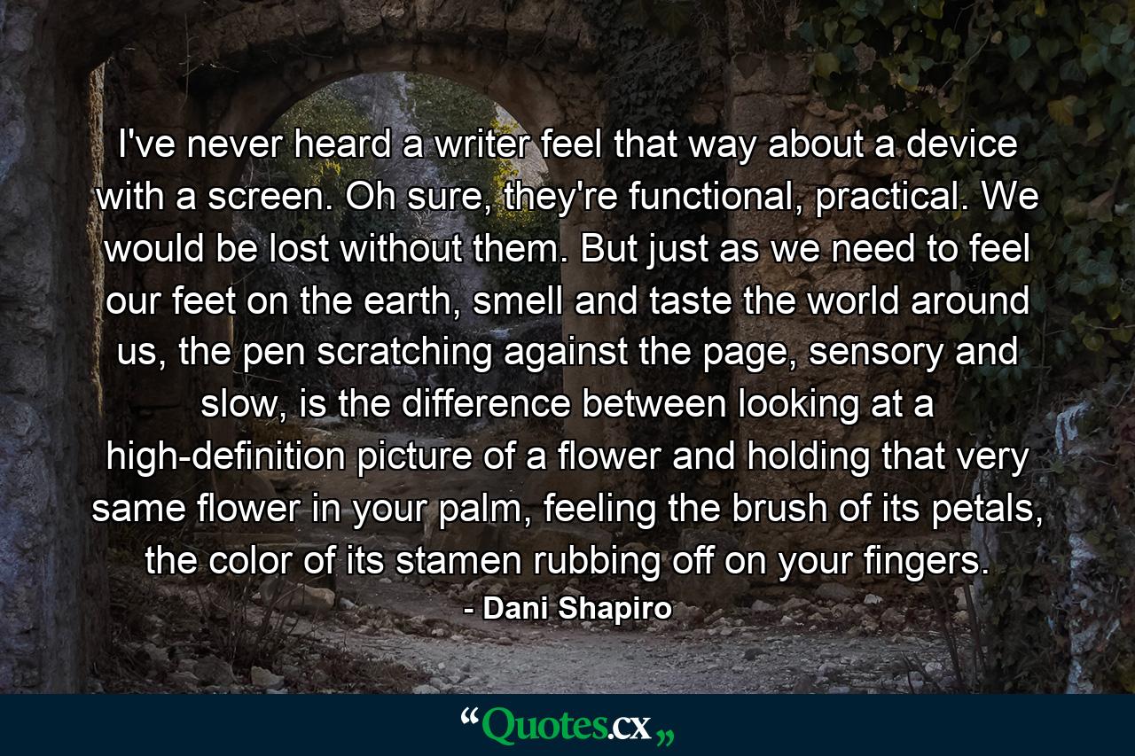 I've never heard a writer feel that way about a device with a screen. Oh sure, they're functional, practical. We would be lost without them. But just as we need to feel our feet on the earth, smell and taste the world around us, the pen scratching against the page, sensory and slow, is the difference between looking at a high-definition picture of a flower and holding that very same flower in your palm, feeling the brush of its petals, the color of its stamen rubbing off on your fingers. - Quote by Dani Shapiro