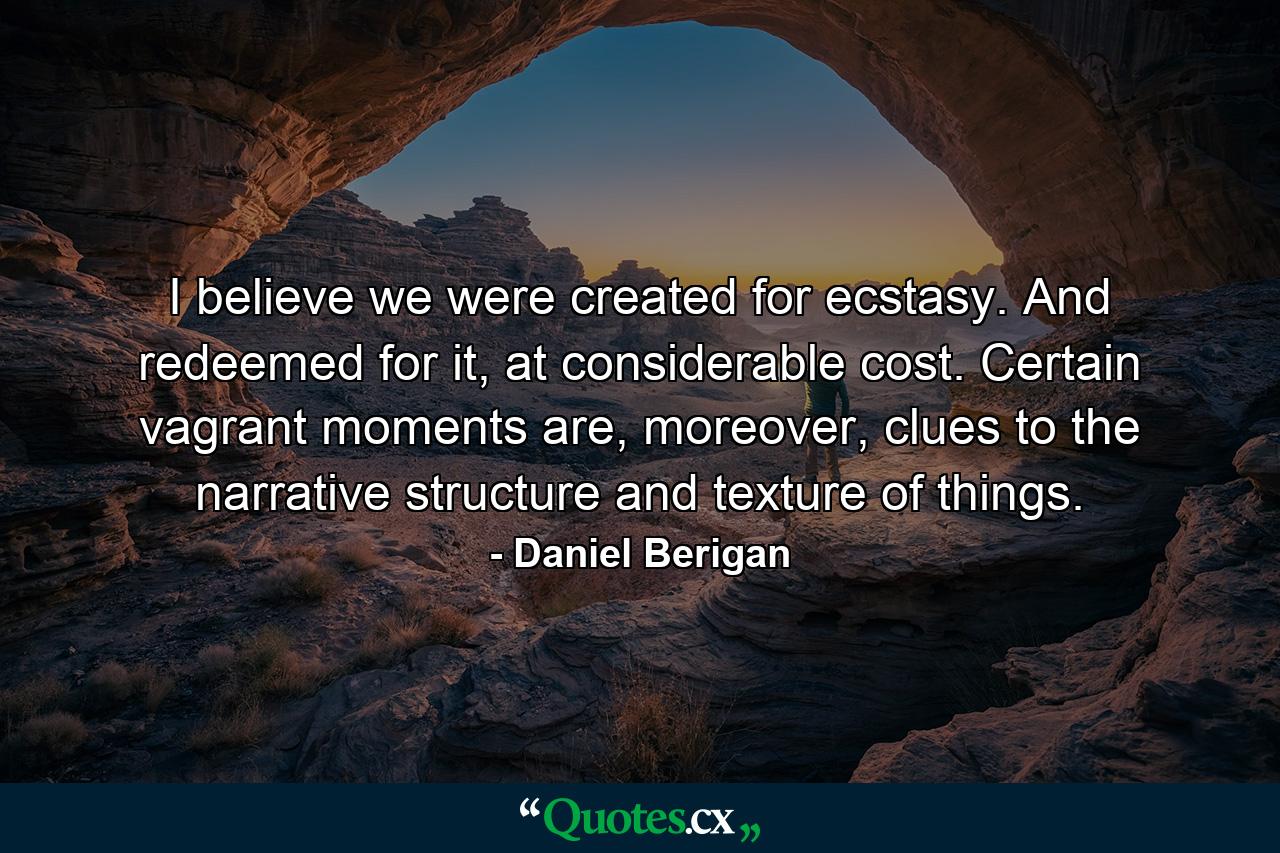 I believe we were created for ecstasy. And redeemed for it, at considerable cost. Certain vagrant moments are, moreover, clues to the narrative structure and texture of things. - Quote by Daniel Berigan