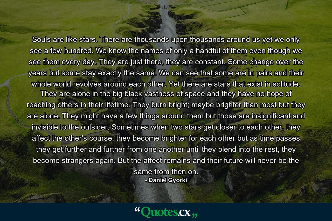 Souls are like stars. There are thousands upon thousands around us yet we only see a few hundred. We know the names of only a handful of them even though we see them every day. They are just there, they are constant. Some change over the years but some stay exactly the same. We can see that some are in pairs and their whole world revolves around each other. Yet there are stars that exist in solitude. They are alone in the big black vastness of space and they have no hope of reaching others in their lifetime. They burn bright; maybe brighter than most but they are alone. They might have a few things around them but those are insignificant and invisible to the outsider. Sometimes when two stars get closer to each other, they affect the other's course, they become brighter for each other but as time passes they get further and further from one another until they blend into the rest, they become strangers again. But the affect remains and their future will never be the same from then on. - Quote by Daniel Gyorki