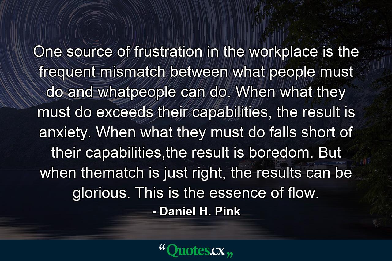 One source of frustration in the workplace is the frequent mismatch between what people must do and whatpeople can do. When what they must do exceeds their capabilities, the result is anxiety. When what they must do falls short of their capabilities,the result is boredom. But when thematch is just right, the results can be glorious. This is the essence of flow. - Quote by Daniel H. Pink