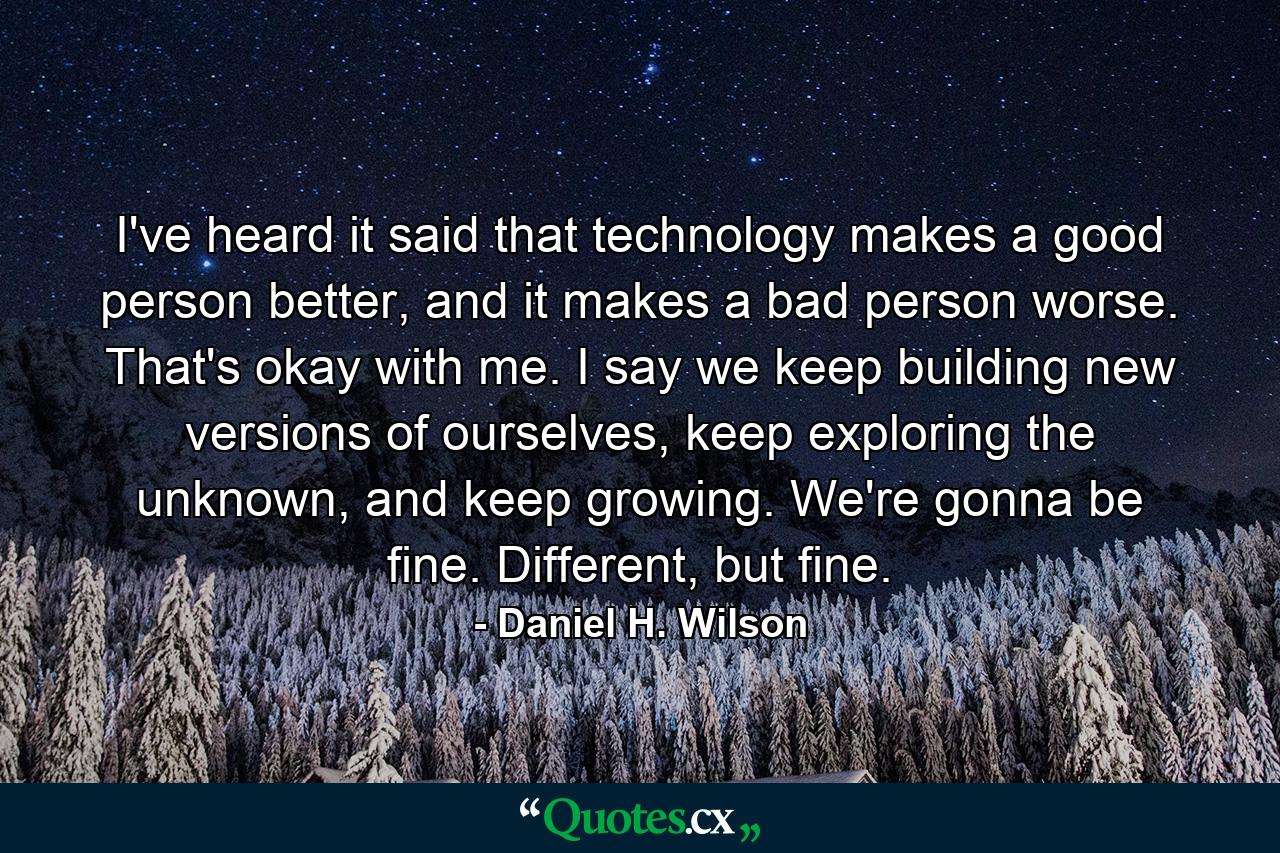 I've heard it said that technology makes a good person better, and it makes a bad person worse. That's okay with me. I say we keep building new versions of ourselves, keep exploring the unknown, and keep growing. We're gonna be fine. Different, but fine. - Quote by Daniel H. Wilson