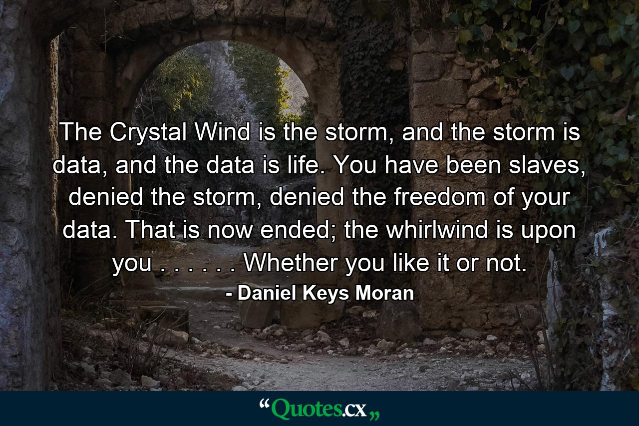 The Crystal Wind is the storm, and the storm is data, and the data is life. You have been slaves, denied the storm, denied the freedom of your data. That is now ended; the whirlwind is upon you . . . . . . Whether you like it or not. - Quote by Daniel Keys Moran