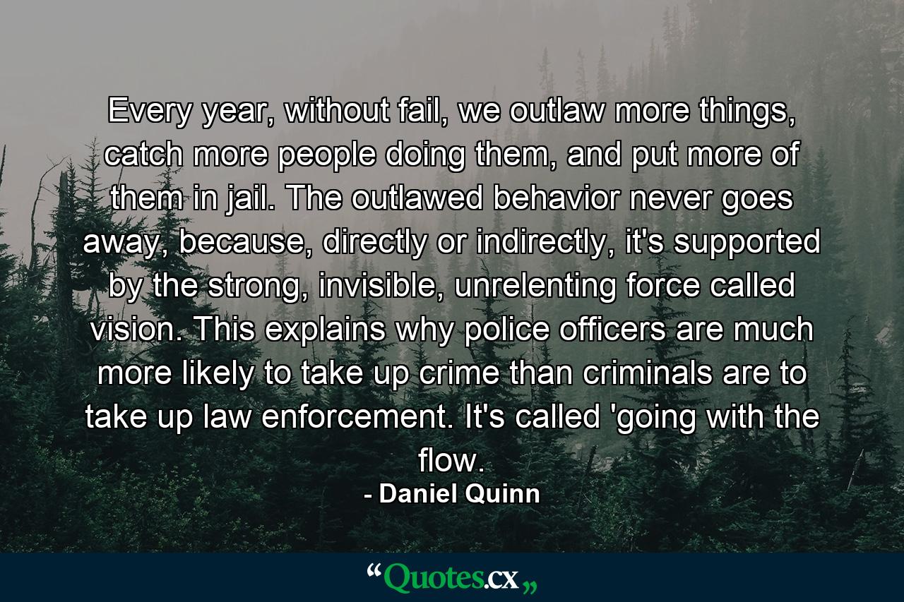 Every year, without fail, we outlaw more things, catch more people doing them, and put more of them in jail. The outlawed behavior never goes away, because, directly or indirectly, it's supported by the strong, invisible, unrelenting force called vision. This explains why police officers are much more likely to take up crime than criminals are to take up law enforcement. It's called 'going with the flow. - Quote by Daniel Quinn