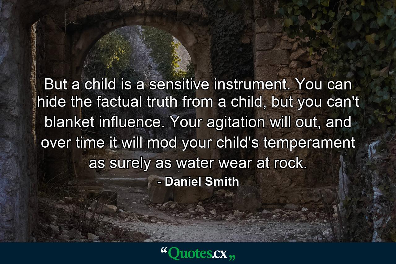 But a child is a sensitive instrument. You can hide the factual truth from a child, but you can't blanket influence. Your agitation will out, and over time it will mod your child's temperament as surely as water wear at rock. - Quote by Daniel Smith