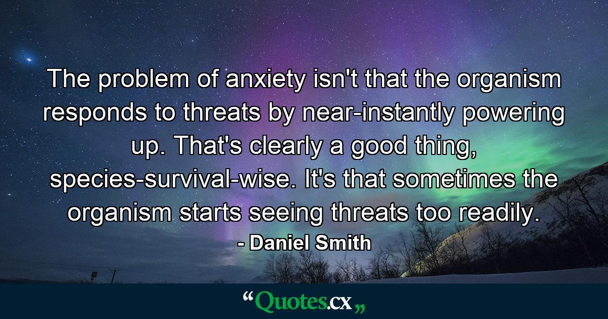 The problem of anxiety isn't that the organism responds to threats by near-instantly powering up. That's clearly a good thing, species-survival-wise. It's that sometimes the organism starts seeing threats too readily. - Quote by Daniel Smith