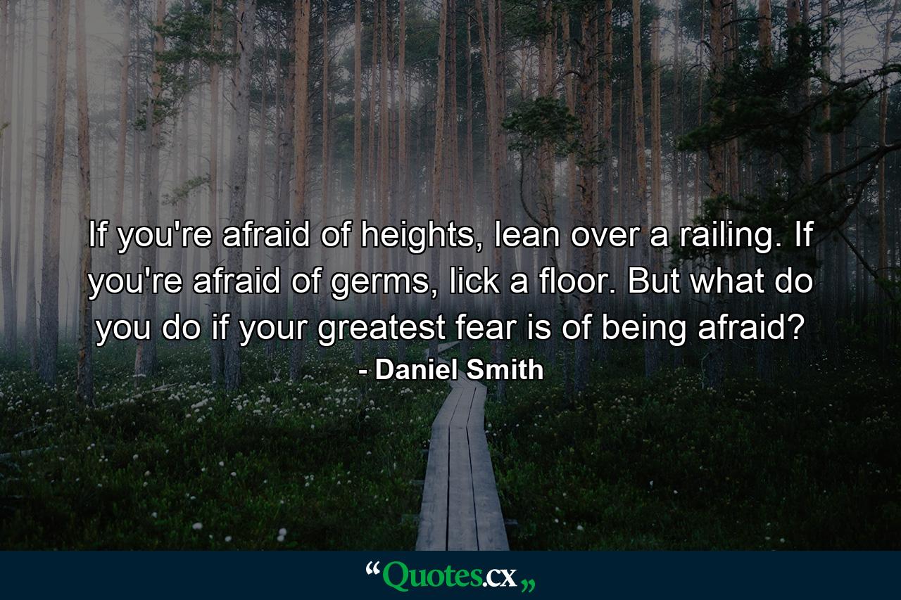 If you're afraid of heights, lean over a railing. If you're afraid of germs, lick a floor. But what do you do if your greatest fear is of being afraid? - Quote by Daniel Smith