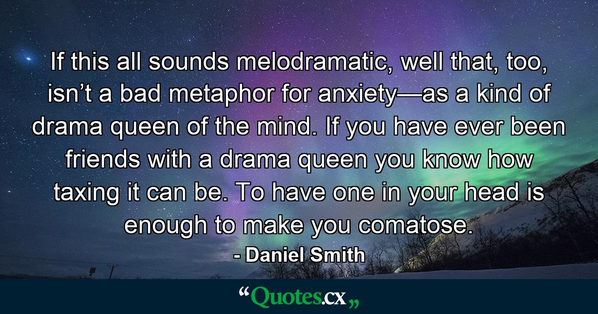 If this all sounds melodramatic, well that, too, isn’t a bad metaphor for anxiety—as a kind of drama queen of the mind. If you have ever been friends with a drama queen you know how taxing it can be. To have one in your head is enough to make you comatose. - Quote by Daniel Smith