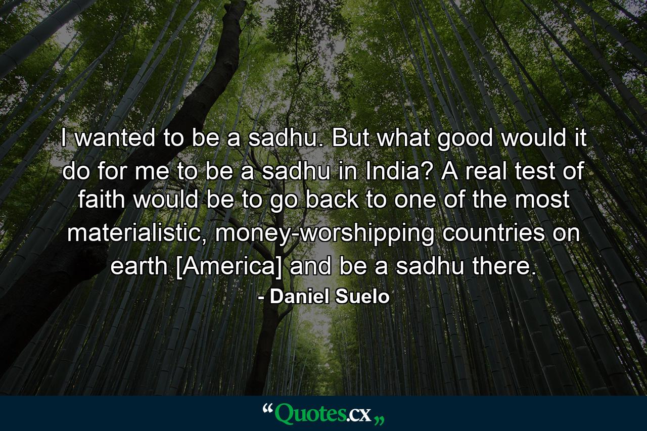 I wanted to be a sadhu. But what good would it do for me to be a sadhu in India? A real test of faith would be to go back to one of the most materialistic, money-worshipping countries on earth [America] and be a sadhu there. - Quote by Daniel Suelo