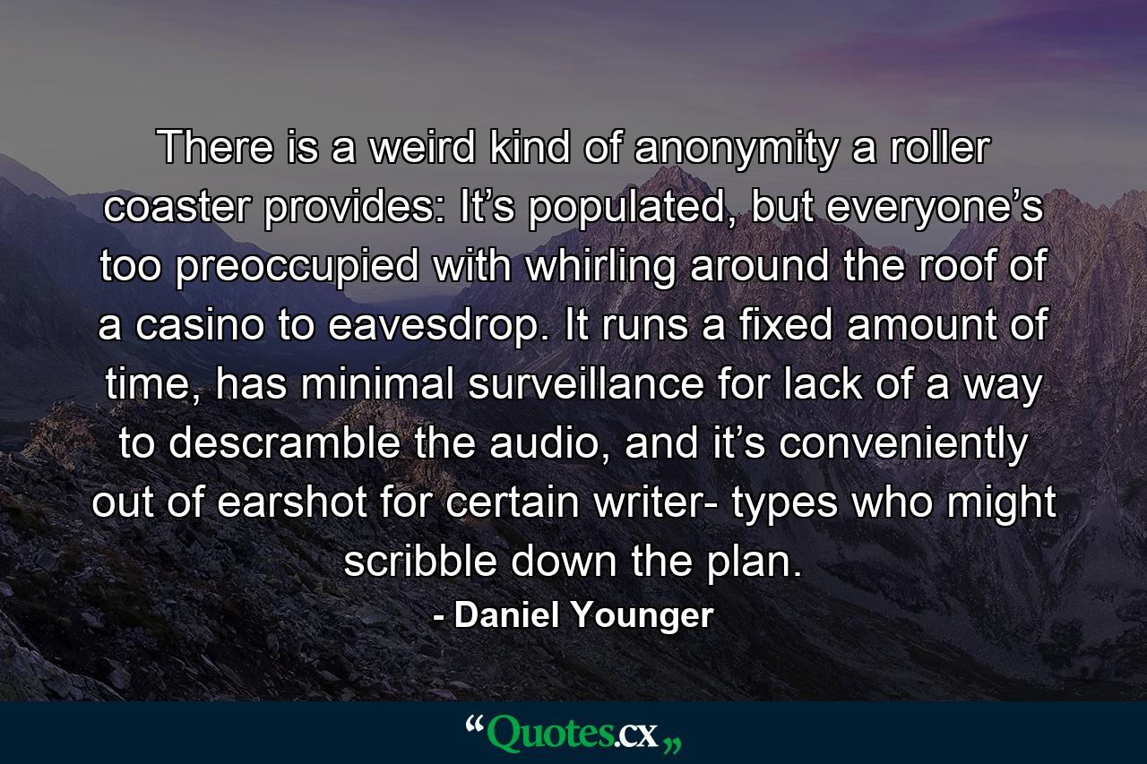 There is a weird kind of anonymity a roller coaster provides: It’s populated, but everyone’s too preoccupied with whirling around the roof of a casino to eavesdrop. It runs a fixed amount of time, has minimal surveillance for lack of a way to descramble the audio, and it’s conveniently out of earshot for certain writer- types who might scribble down the plan. - Quote by Daniel Younger