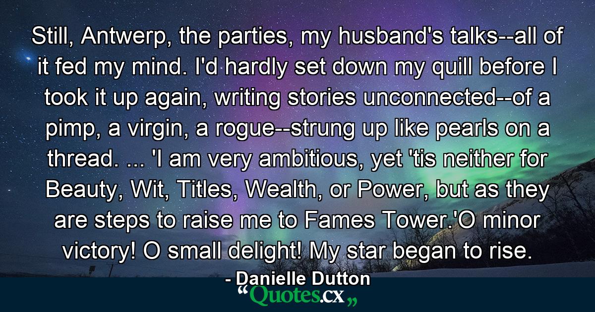 Still, Antwerp, the parties, my husband's talks--all of it fed my mind. I'd hardly set down my quill before I took it up again, writing stories unconnected--of a pimp, a virgin, a rogue--strung up like pearls on a thread. ... 'I am very ambitious, yet 'tis neither for Beauty, Wit, Titles, Wealth, or Power, but as they are steps to raise me to Fames Tower.'O minor victory! O small delight! My star began to rise. - Quote by Danielle Dutton