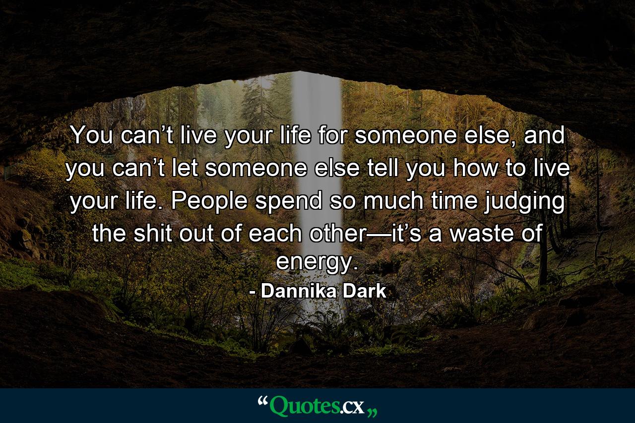 You can’t live your life for someone else, and you can’t let someone else tell you how to live your life. People spend so much time judging the shit out of each other—it’s a waste of energy. - Quote by Dannika Dark