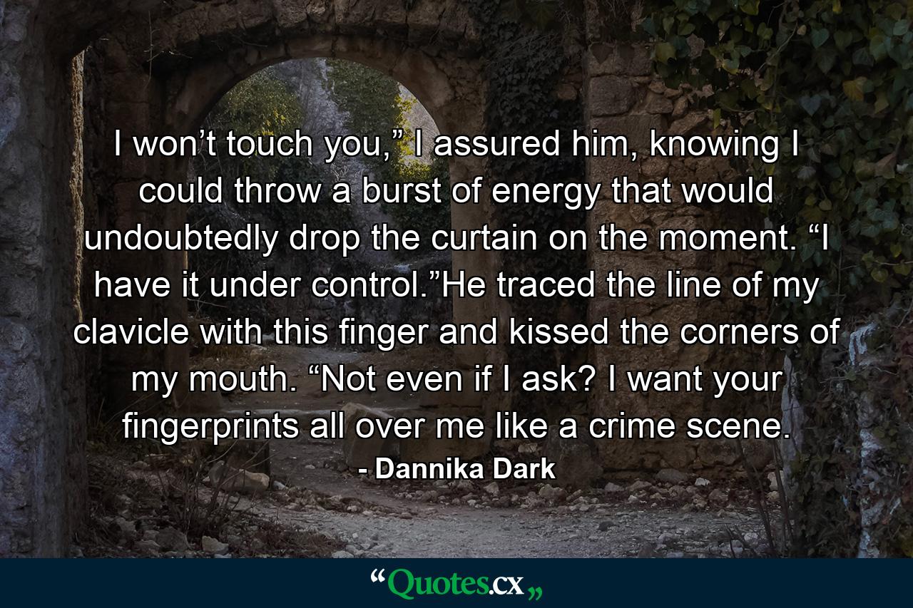 I won’t touch you,” I assured him, knowing I could throw a burst of energy that would undoubtedly drop the curtain on the moment. “I have it under control.”He traced the line of my clavicle with this finger and kissed the corners of my mouth. “Not even if I ask? I want your fingerprints all over me like a crime scene. - Quote by Dannika Dark