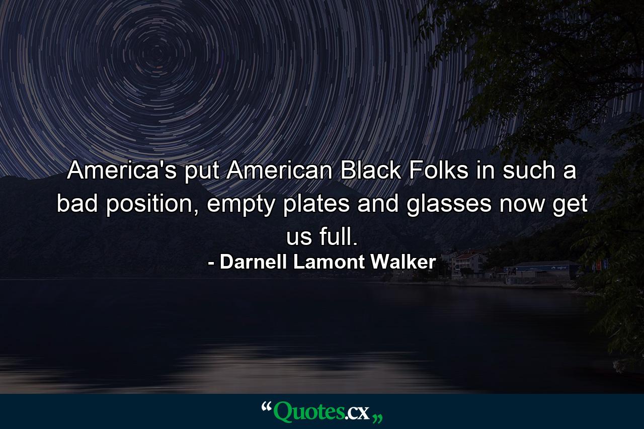 America's put American Black Folks in such a bad position, empty plates and glasses now get us full. - Quote by Darnell Lamont Walker