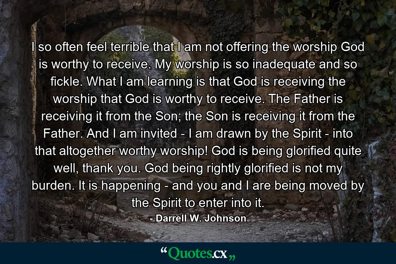 I so often feel terrible that I am not offering the worship God is worthy to receive. My worship is so inadequate and so fickle. What I am learning is that God is receiving the worship that God is worthy to receive. The Father is receiving it from the Son; the Son is receiving it from the Father. And I am invited - I am drawn by the Spirit - into that altogether worthy worship! God is being glorified quite well, thank you. God being rightly glorified is not my burden. It is happening - and you and I are being moved by the Spirit to enter into it. - Quote by Darrell W. Johnson