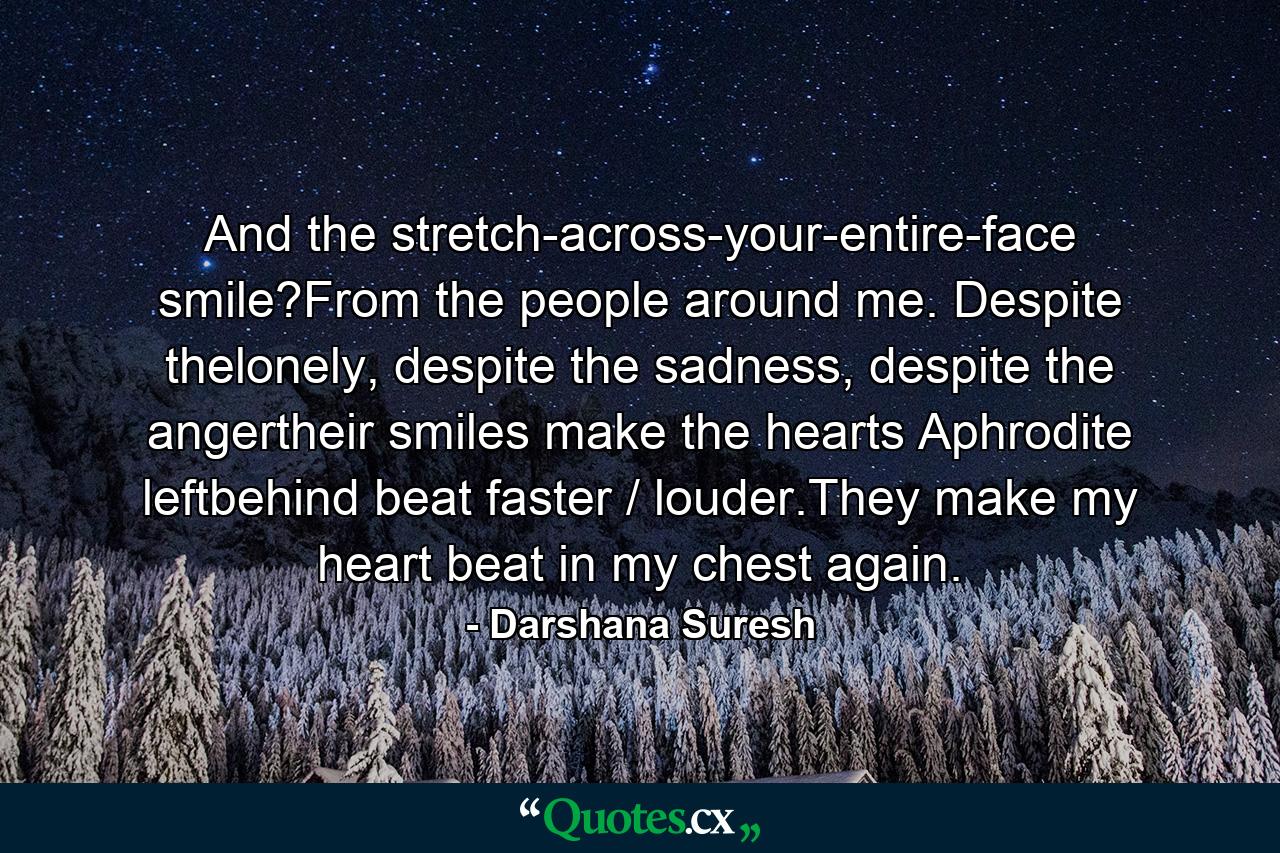 And the stretch-across-your-entire-face smile?From the people around me. Despite thelonely, despite the sadness, despite the angertheir smiles make the hearts Aphrodite leftbehind beat faster / louder.They make my heart beat in my chest again. - Quote by Darshana Suresh